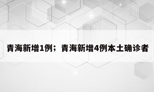 青海新增1例；青海新增4例本土确诊者