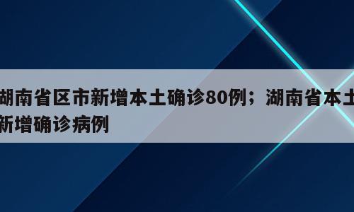 湖南省区市新增本土确诊80例；湖南省本土新增确诊病例
