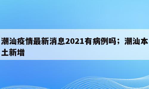 潮汕疫情最新消息2021有病例吗；潮汕本土新增