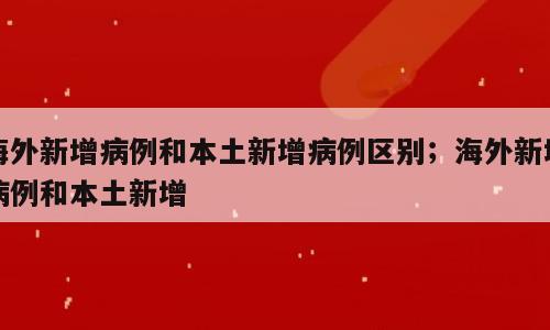 海外新增病例和本土新增病例区别；海外新增病例和本土新增
