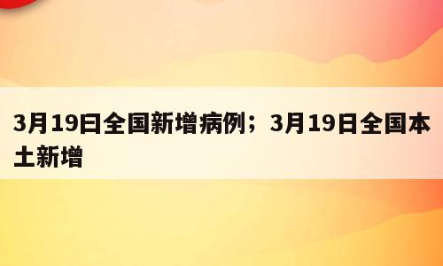 3月19曰全国新增病例；3月19日全国本土新增