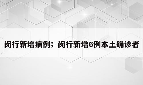 闵行新增病例；闵行新增6例本土确诊者