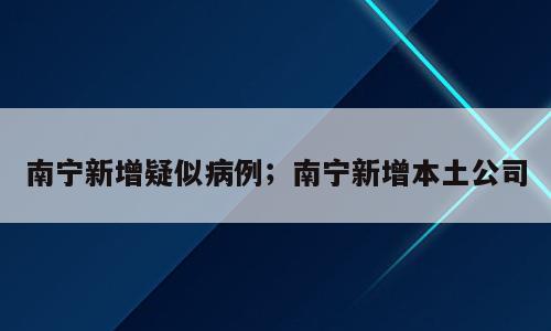 南宁新增疑似病例；南宁新增本土公司