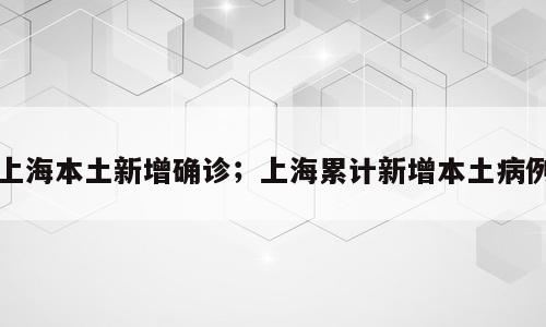上海本土新增确诊；上海累计新增本土病例