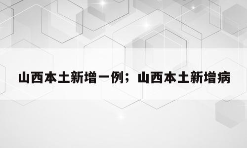 山西本土新增一例；山西本土新增病