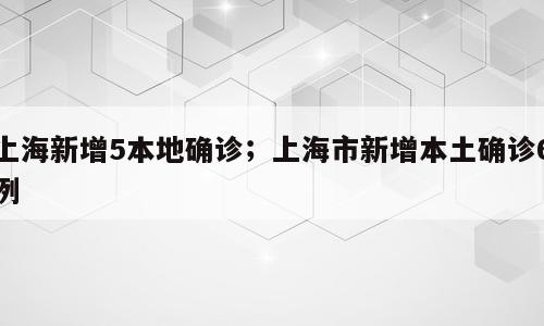 上海新增5本地确诊；上海市新增本土确诊6例
