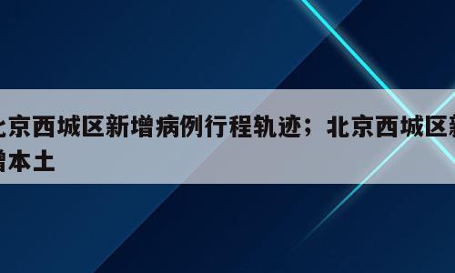 北京西城区新增病例行程轨迹；北京西城区新增本土